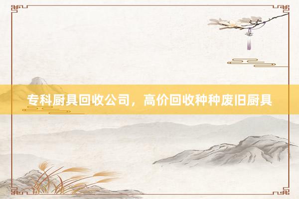 专科厨具回收公司，高价回收种种废旧厨具